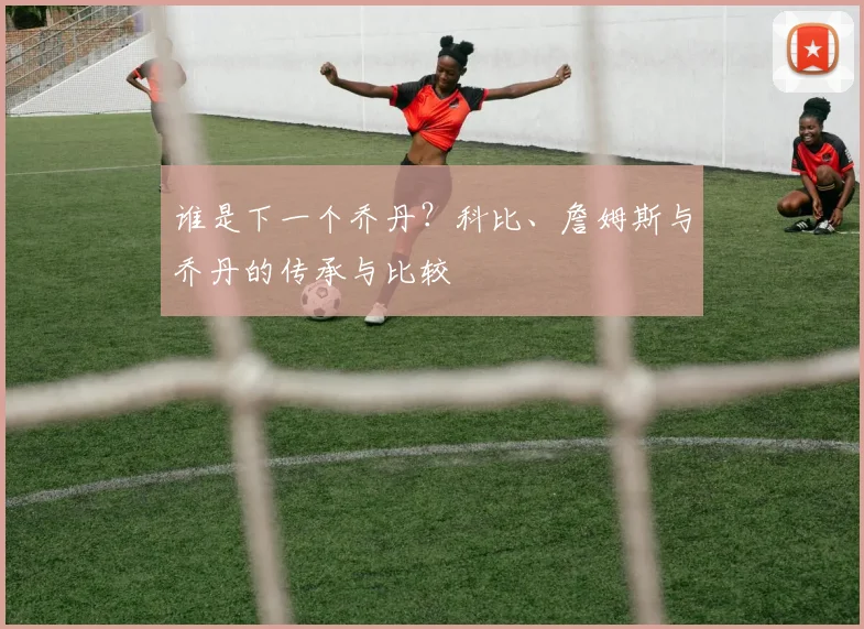 谁是下一个乔丹？科比、詹姆斯与乔丹的传承与比较