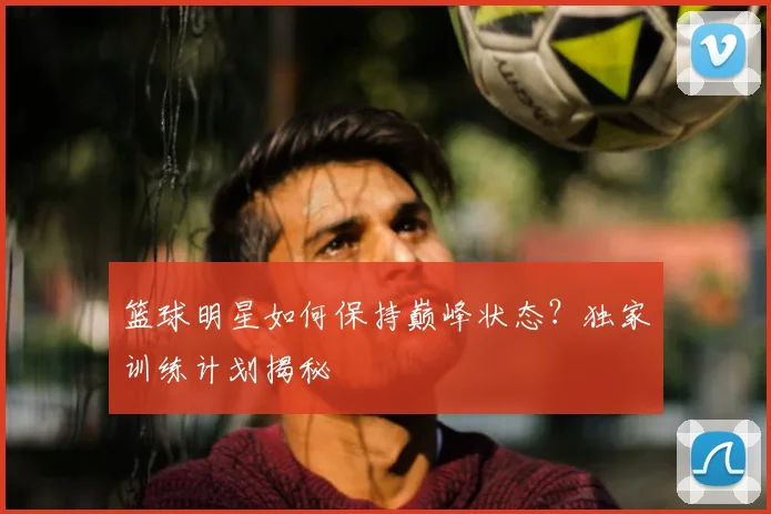 篮球明星如何保持巅峰状态?独家训练计划揭秘