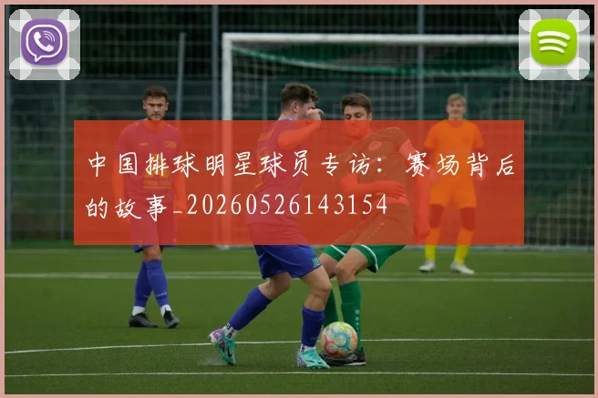 中国排球明星球员专访：赛场背后的故事_20260526143154