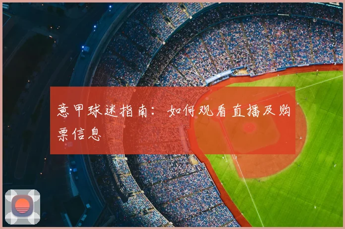 意甲球迷指南：如何观看直播及购票信息
