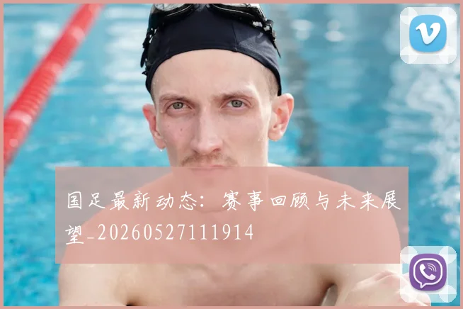 国足最新动态:赛事回顾与未来展望_20260527111914