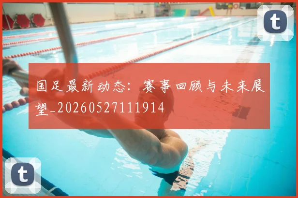 国足最新动态:赛事回顾与未来展望_20260527111914