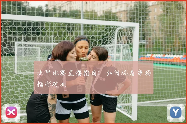 法甲比赛直播指南：如何观看每场精彩对决