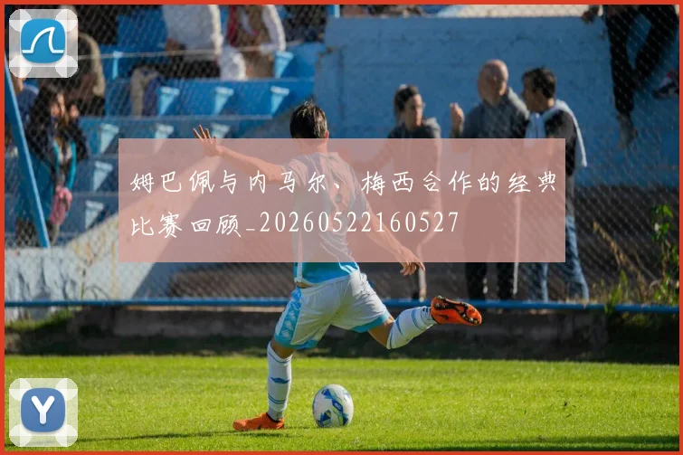 姆巴佩与内马尔、梅西合作的经典比赛回顾_20260522160527